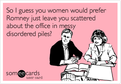 So I guess you women would prefer Romney just leave you scattered about the office in messy disordered piles?