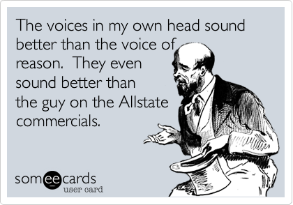 The voices in my own head sound better than the voice of
reason.  They even
sound better than
the guy on the Allstate
commercials.