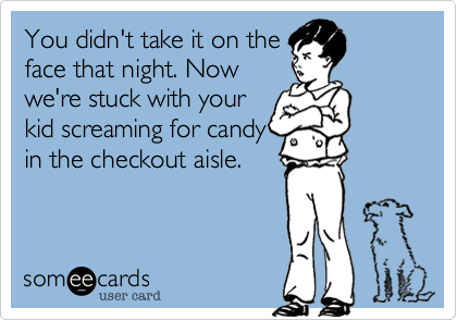 You didn't take it on the
face that night. Now
we're stuck with your
kid screaming for candy
in the checkout aisle.