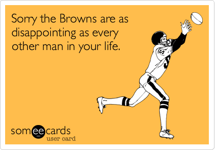 Sorry the Browns are as
disappointing as every
other man in your life.