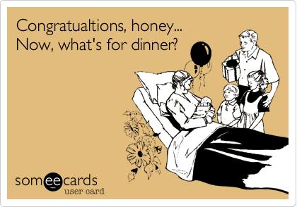 Congratualtions, honey...
Now, what's for dinner?