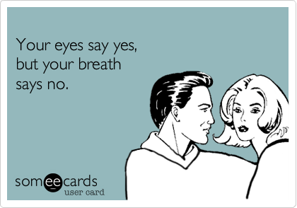 
Your eyes say yes,
but your breath
says no.