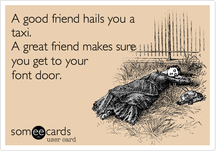 A good friend hails you a
taxi.
A great friend makes sure
you get to your
font door.
