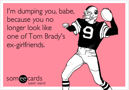 I'm dumping you, babe,
because you no
longer look like
one of Tom Brady's
ex-girlfriends.
