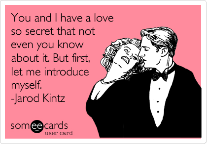You and I have a love 
so secret that not 
even you know
about it. But first, 
let me introduce
myself.
-Jarod Kintz