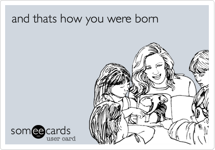 and thats how you were born