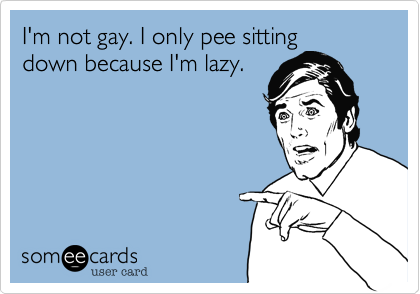 I'm not gay. I only pee sittingdown because I'm lazy.