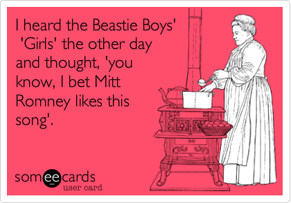 I heard the Beastie Boys' 
 'Girls' the other day 
and thought, 'you
know, I bet Mitt
Romney likes this 
song'.
