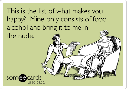 This is the list of what makes you happy?  Mine only consists of food, alcohol and bring it to me in
the nude.