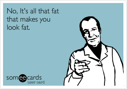 No, It's all that fat that makes youlook fat.