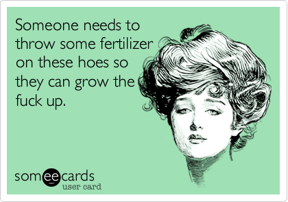 Someone needs tothrow some fertilizeron these hoes sothey can grow thefuck up.