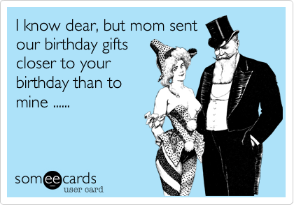 I know dear, but mom sentour birthday giftscloser to yourbirthday than tomine ......