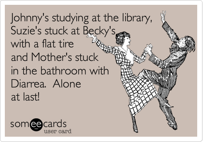 Johnny's studying at the library,Suzie's stuck at Becky's with a flat tireand Mother's stuckin the bathroom withDiarrea.  Aloneat last!