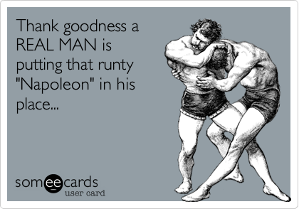 Thank goodness aREAL MAN isputting that runty"Napoleon" in hisplace...