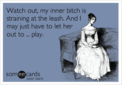 Watch out, my inner bitch isstraining at the leash. And Imay just have to let herout to ... play.