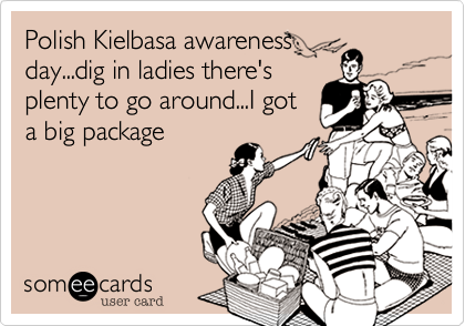 Polish Kielbasa awareness     day...dig in ladies there'splenty to go around...I gota big package