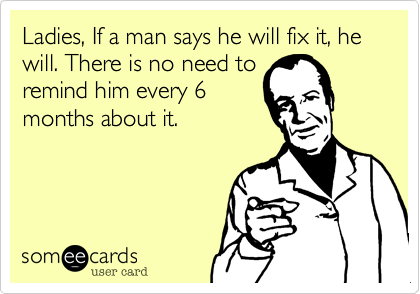 Ladies, If a man says he will fix it, he will. There is no need toremind him every 6months about it.