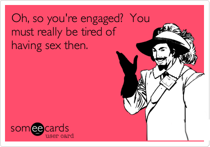 Oh, so you're engaged?  Youmust really be tired ofhaving sex then.