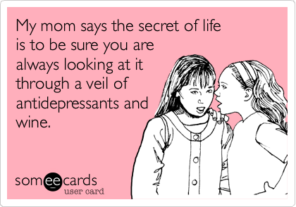 My mom says the secret of life
is to be sure you are
always looking at it
through a veil of
antidepressants and
wine.