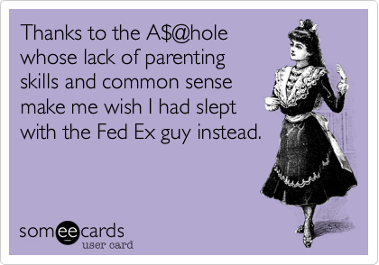 Thanks to the A$@holewhose lack of parentingskills and common sensemake me wish I had sleptwith the Fed Ex guy instead.