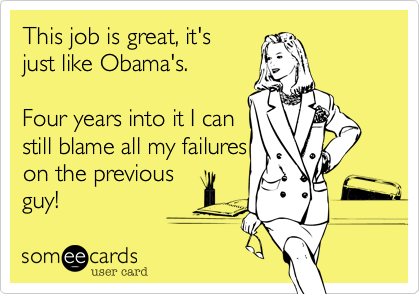 This job is great, it's
just like Obama's.

Four years into it I can
still blame all my failures
on the previous
guy! 