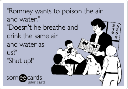"Romney wants to poison the air and water.""Doesn't he breathe anddrink the same airand water asus?""Shut up!"