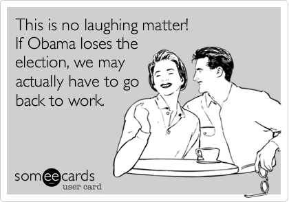 This is no laughing matter!If Obama loses theelection, we may actually have to go back to work.