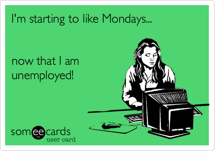I'm starting to like Mondays...now that I amunemployed!