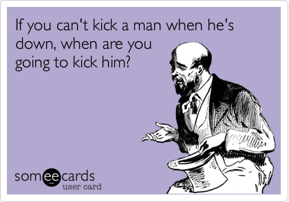 If you can't kick a man when he's down, when are yougoing to kick him?