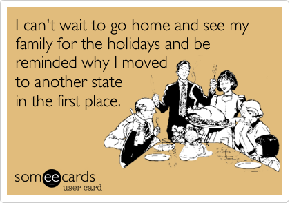 I can't wait to go home and see my family for the holidays and be reminded why I movedto another statein the first place.