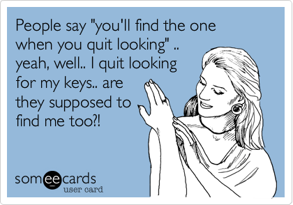 People say "you'll find the one when you quit looking" .. yeah, well.. I quit looking for my keys.. are they supposed tofind me too?!