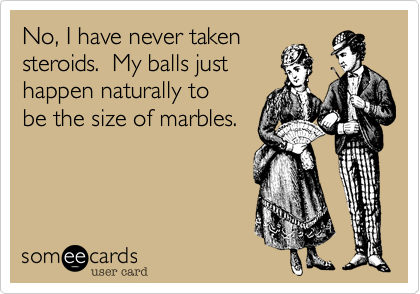 No, I have never takensteroids.  My balls justhappen naturally tobe the size of marbles.