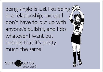 Being single is just like beingin a relationship, except Idon't have to put up withanyone's bullshit, and I dowhatever I want butbesides that it's prettymuch the same