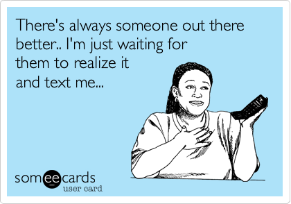 There's always someone out there better.. I'm just waiting for
them to realize it
and text me... 