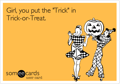Girl, you put the "Trick" in 
Trick-or-Treat.