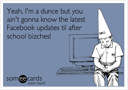 Yeah, I'm a dunce but you
ain't gonna know the latest
Facebook updates til after
school bizches!