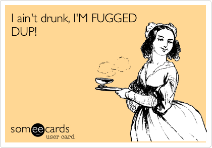 I ain't drunk, I'M FUGGEDDUP!