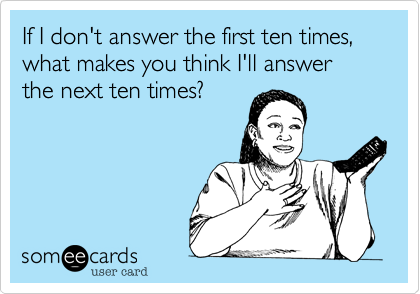If I don't answer the first ten times, what makes you think I'll answer the next ten times?