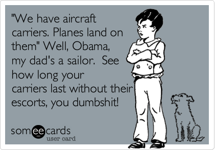 "We have aircraft
carriers. Planes land on
them" Well, Obama,
my dad's a sailor.  See
how long your
carriers last without their
escorts, you dumbshit!