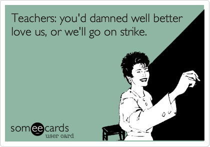 Teachers: you'd damned well betterlove us, or we'll go on strike.