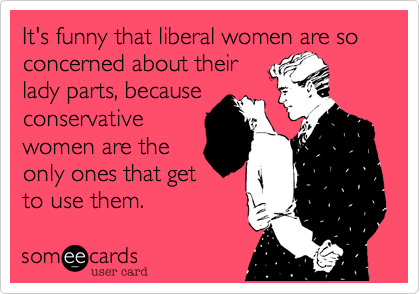 It's funny that liberal women are so concerned about theirlady parts, becauseconservativewomen are theonly ones that getto use them.