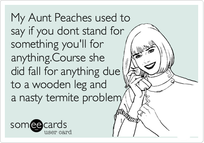 My Aunt Peaches used tosay if you dont stand forsomething you'll foranything.Course shedid fall for anything dueto a wooden leg anda nasty termite problem