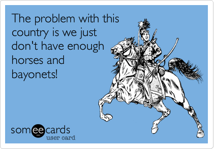 The problem with this
country is we just
don't have enough
horses and
bayonets!
