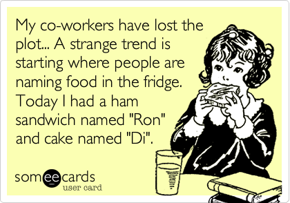 My co-workers have lost the
plot... A strange trend is
starting where people are
naming food in the fridge.  
Today I had a ham
sandwich named "Ron"
and cake named "Di".