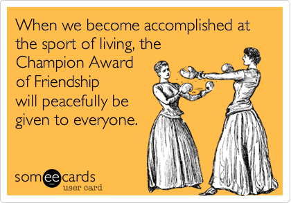 When we become accomplished at the sport of living, the Champion Awardof Friendship will peacefully be given to everyone.