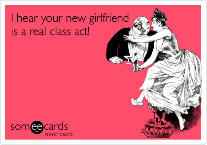 I hear your new girlfriend
is a real class act! 