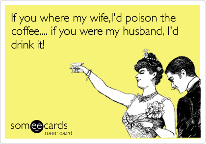 If you where my wife,I'd poison the coffee.... if you were my husband, I'd drink it!
