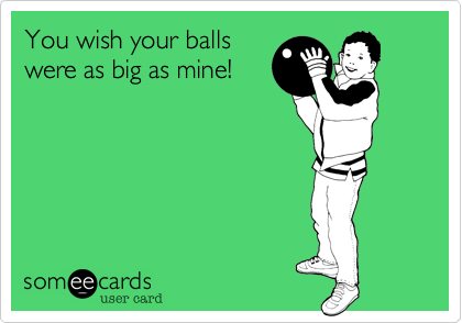 You wish your balls
were as big as mine!