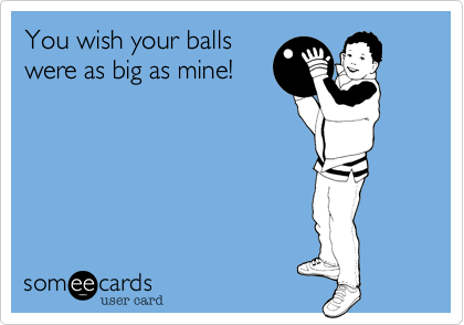 You wish your balls
were as big as mine!
