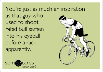 You're just as much an inspiration
as that guy who
used to shoot
rabid bull semen
into his eyeball
before a race,
apparently.